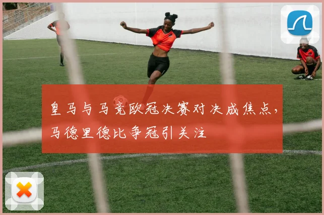 皇马与马竞欧冠决赛对决成焦点，马德里德比争冠引关注