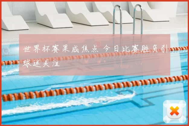 世界杯赛果成焦点 今日比赛胜负引球迷关注