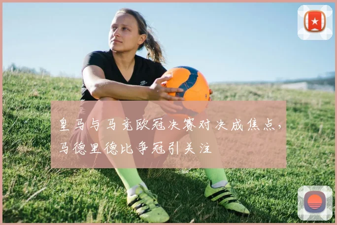 皇马与马竞欧冠决赛对决成焦点，马德里德比争冠引关注