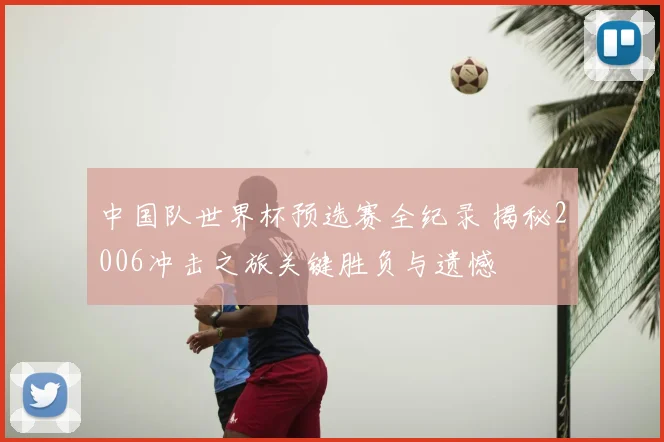 中国队世界杯预选赛全纪录 揭秘2006冲击之旅关键胜负与遗憾