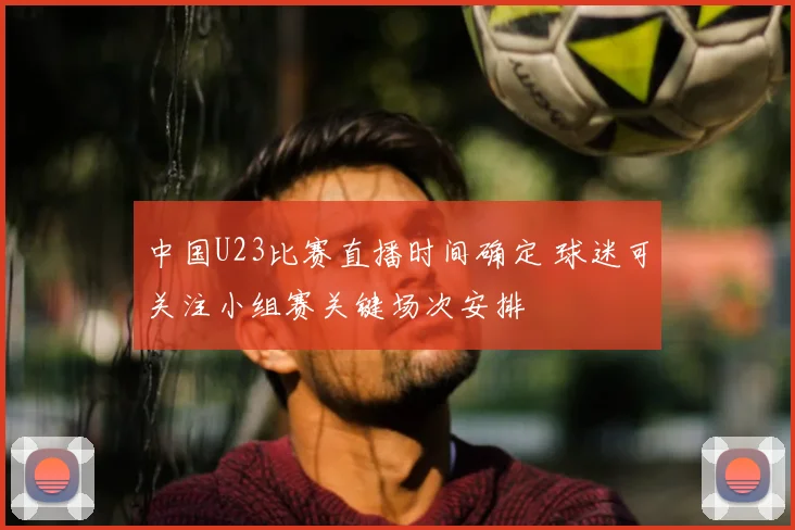 中国U23比赛直播时间确定 球迷可关注小组赛关键场次安排