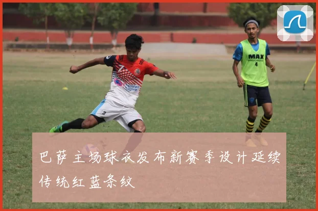 巴萨主场球衣发布新赛季设计延续传统红蓝条纹