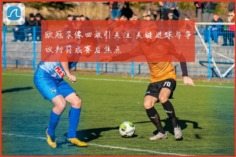 欧冠录像回放引关注 关键进球与争议判罚成赛后焦点