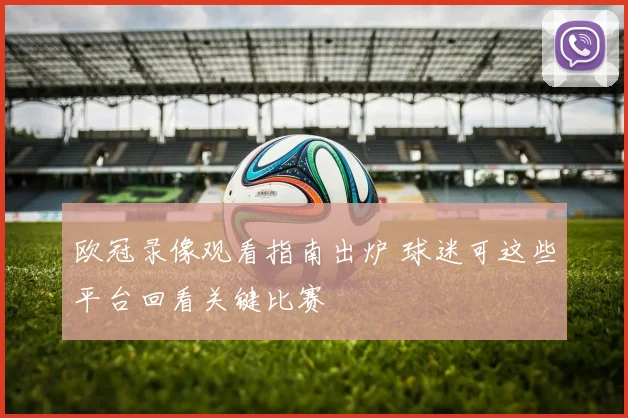 欧冠录像观看指南出炉 球迷可这些平台回看关键比赛