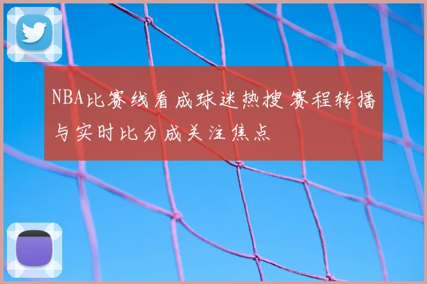 NBA比赛线看成球迷热搜 赛程转播与实时比分成关注焦点