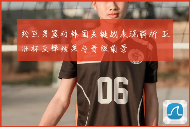 约旦男篮对韩国关键战表现解析 亚洲杯交锋结果与晋级前景
