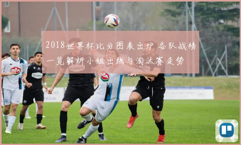 2018世界杯比分图表出炉 各队战绩一览解析小组出线与淘汰赛走势