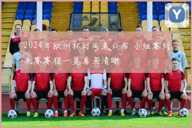 2024年欧洲杯时间表公布 小组赛到决赛赛程一览看点清晰