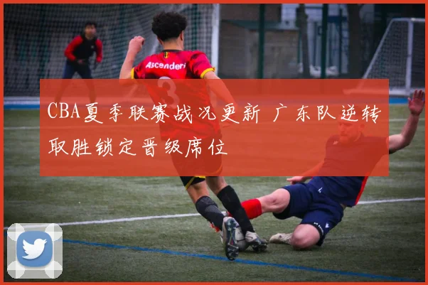 CBA夏季联赛战况更新 广东队逆转取胜锁定晋级席位