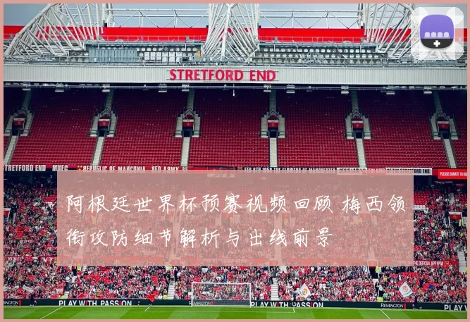 阿根廷世界杯预赛视频回顾 梅西领衔攻防细节解析与出线前景