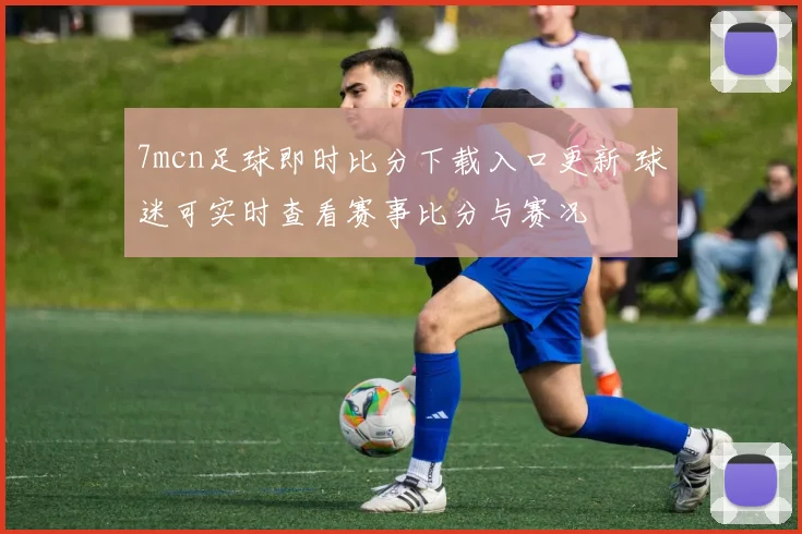 7mcn足球即时比分下载入口更新 球迷可实时查看赛事比分与赛况