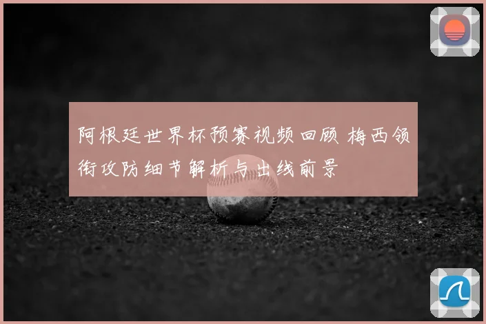 阿根廷世界杯预赛视频回顾 梅西领衔攻防细节解析与出线前景
