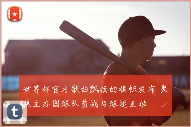 世界杯官方歌曲飘扬的旗帜发布 聚焦主办国球队首战与球迷互动