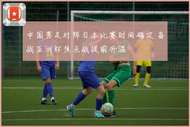 中国男足对阵日本比赛时间确定 备战亚洲杯焦点战提前升温