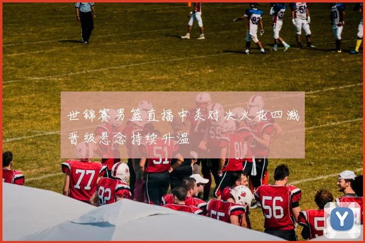 世锦赛男篮直播中美对决火花四溅晋级悬念持续升温