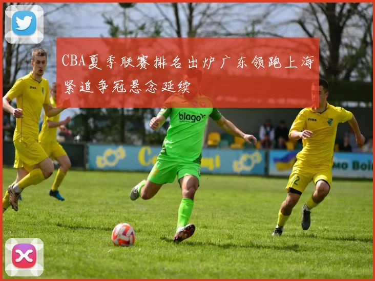 CBA夏季联赛排名出炉广东领跑上海紧追争冠悬念延续