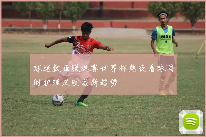球迷敷面膜观赛世界杯熬夜看球同时护理皮肤成新趋势