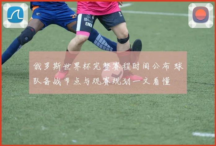 俄罗斯世界杯完整赛程时间公布 球队备战节点与观赛规划一文看懂