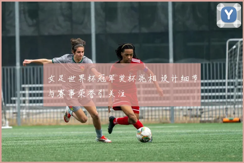 女足世界杯冠军奖杯亮相 设计细节与赛事荣誉引关注